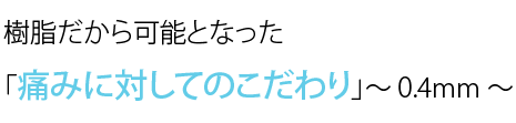 樹脂だから可能となった「痛みに対してのこだわり」～ 0.4mm ～