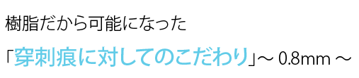 樹脂だから可能になった「穿刺痕に対してのこだわり」～ 0.8mm ～