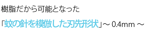 樹脂だから可能となった「蚊の針を模倣した刃先形状」～ 0.4mm ～